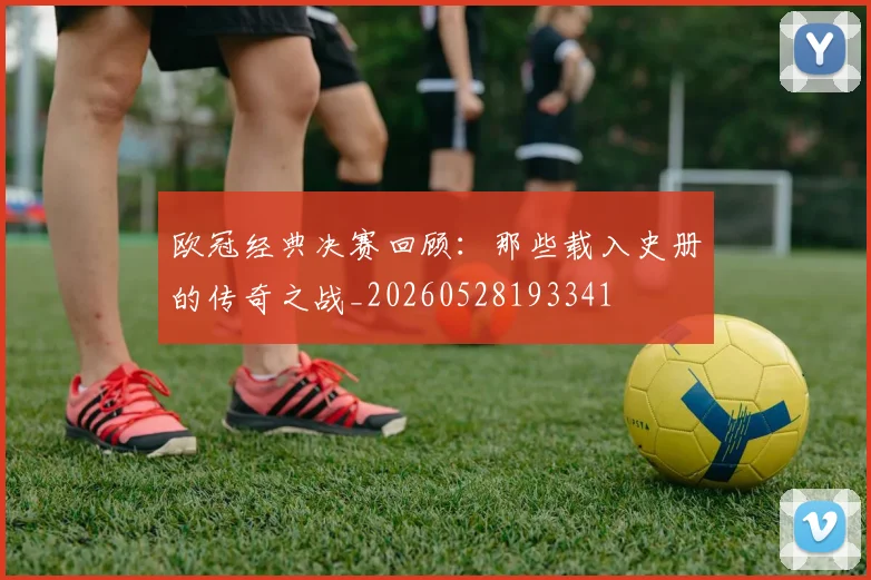 欧冠经典决赛回顾：那些载入史册的传奇之战_20260528193341