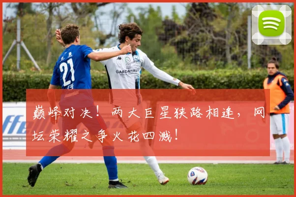 巅峰对决！两大巨星狭路相逢，网坛荣耀之争火花四溅！