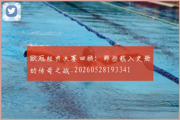 欧冠经典决赛回顾：那些载入史册的传奇之战_20260528193341