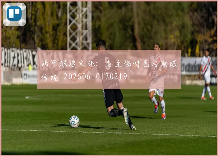 西甲球迷文化：各主场特色与助威传统_20260610170219