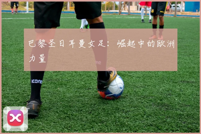 巴黎圣日耳曼女足：崛起中的欧洲力量