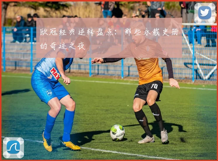 欧冠经典逆转盘点：那些永载史册的奇迹之夜