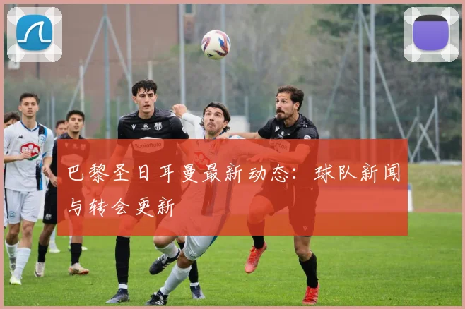 巴黎圣日耳曼最新动态：球队新闻与转会更新